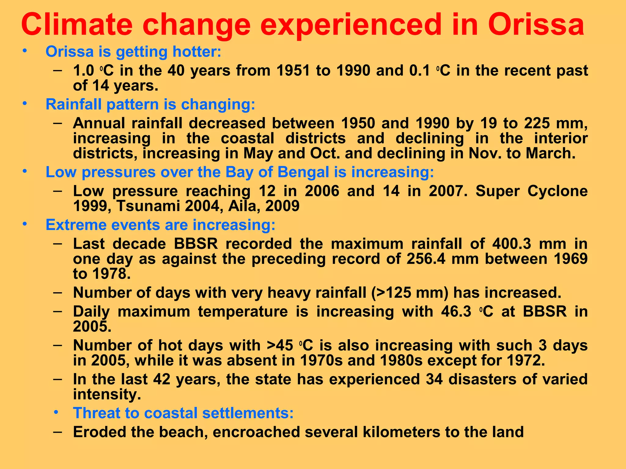Climate change experienced in Orissa
• Orissa is getting hotter:
– 1.0 o
C in the 40 years from 1951 to 1990 and 0.1 o
C in the recent past
of 14 years.
• Rainfall pattern is changing:
– Annual rainfall decreased between 1950 and 1990 by 19 to 225 mm,
increasing in the coastal districts and declining in the interior
districts, increasing in May and Oct. and declining in Nov. to March.
• Low pressures over the Bay of Bengal is increasing:
– Low pressure reaching 12 in 2006 and 14 in 2007. Super Cyclone
1999, Tsunami 2004, Aila, 2009
• Extreme events are increasing:
– Last decade BBSR recorded the maximum rainfall of 400.3 mm in
one day as against the preceding record of 256.4 mm between 1969
to 1978.
– Number of days with very heavy rainfall (>125 mm) has increased.
– Daily maximum temperature is increasing with 46.3 o
C at BBSR in
2005.
– Number of hot days with >45 o
C is also increasing with such 3 days
in 2005, while it was absent in 1970s and 1980s except for 1972.
– In the last 42 years, the state has experienced 34 disasters of varied
intensity.
• Threat to coastal settlements:
– Eroded the beach, encroached several kilometers to the land
 