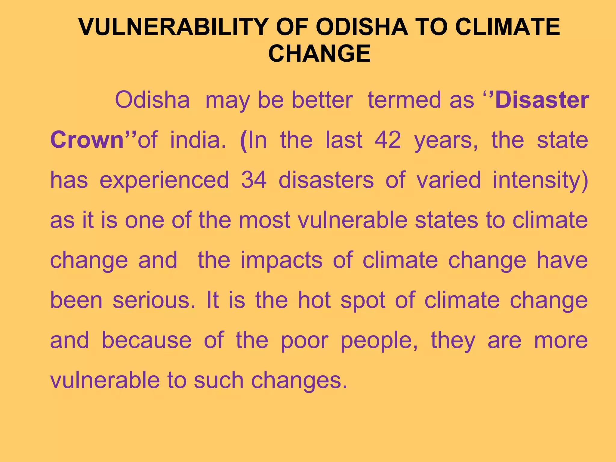 VULNERABILITY OF ODISHA TO CLIMATE
CHANGE
Odisha may be better termed as ‘’Disaster
Crown’’of india. (In the last 42 years, the state
has experienced 34 disasters of varied intensity)
as it is one of the most vulnerable states to climate
change and the impacts of climate change have
been serious. It is the hot spot of climate change
and because of the poor people, they are more
vulnerable to such changes.
 