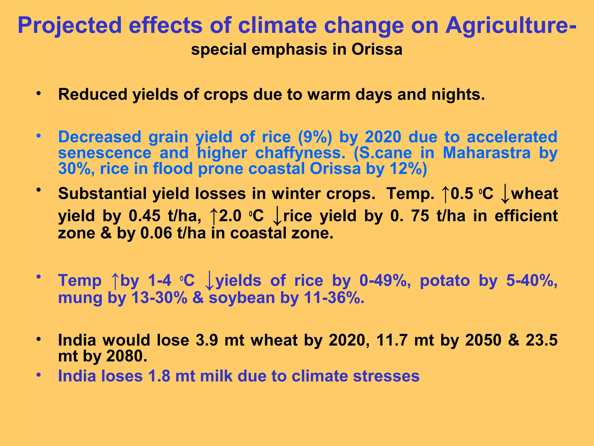 Projected effects of climate change on Agriculture-
special emphasis in Orissa
• Reduced yields of crops due to warm days and nights.
• Decreased grain yield of rice (9%) by 2020 due to accelerated
senescence and higher chaffyness. (S.cane in Maharastra by
30%, rice in flood prone coastal Orissa by 12%)
• Substantial yield losses in winter crops. Temp. ↑0.5 o
C ↓wheat
yield by 0.45 t/ha, ↑2.0 o
C ↓rice yield by 0. 75 t/ha in efficient
zone & by 0.06 t/ha in coastal zone.
• Temp ↑by 1-4 o
C ↓yields of rice by 0-49%, potato by 5-40%,
mung by 13-30% & soybean by 11-36%.
• India would lose 3.9 mt wheat by 2020, 11.7 mt by 2050 & 23.5
mt by 2080.
• India loses 1.8 mt milk due to climate stresses
 