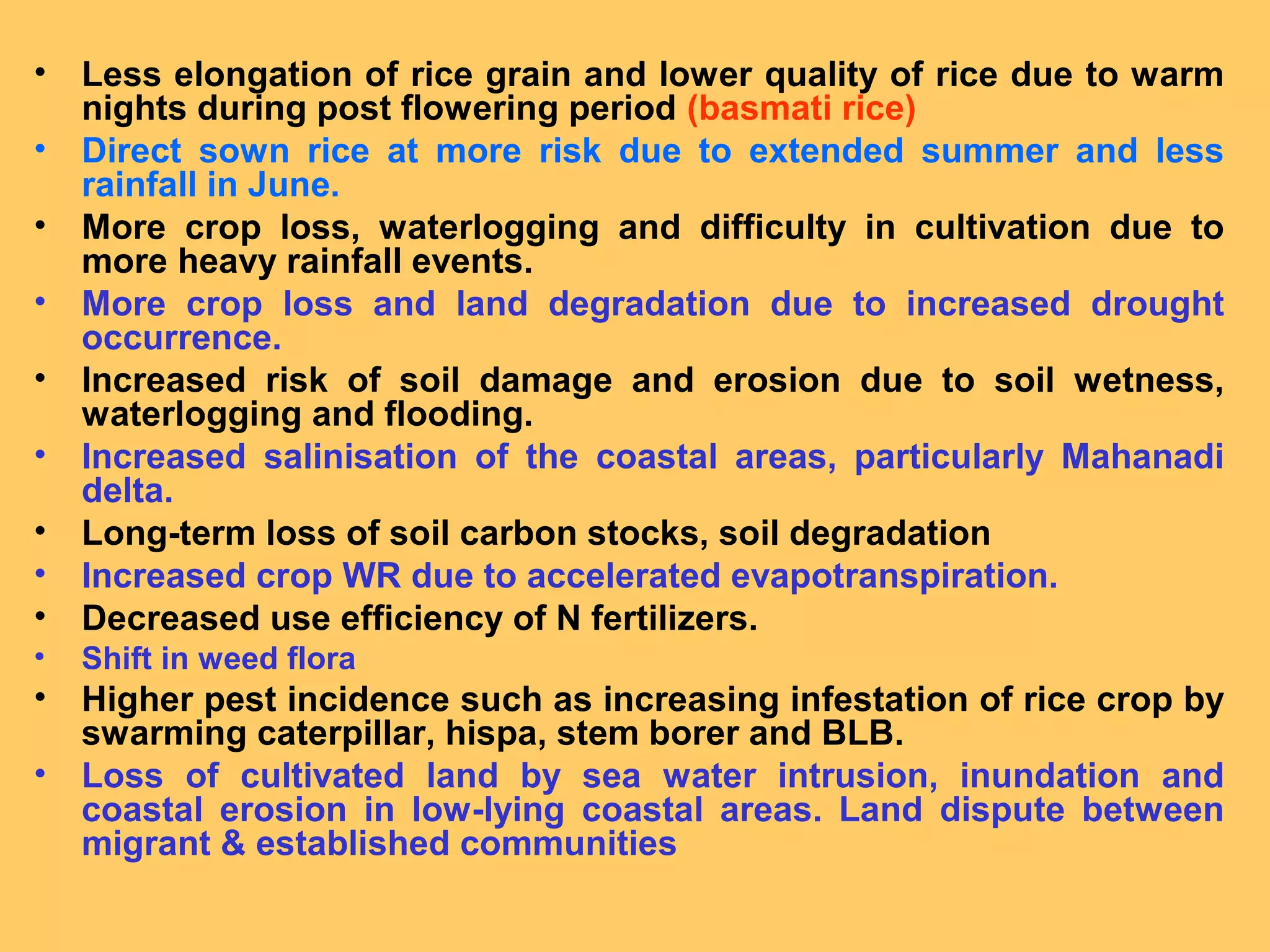 • Less elongation of rice grain and lower quality of rice due to warm
nights during post flowering period (basmati rice)
• Direct sown rice at more risk due to extended summer and less
rainfall in June.
• More crop loss, waterlogging and difficulty in cultivation due to
more heavy rainfall events.
• More crop loss and land degradation due to increased drought
occurrence.
• Increased risk of soil damage and erosion due to soil wetness,
waterlogging and flooding.
• Increased salinisation of the coastal areas, particularly Mahanadi
delta.
• Long-term loss of soil carbon stocks, soil degradation
• Increased crop WR due to accelerated evapotranspiration.
• Decreased use efficiency of N fertilizers.
• Shift in weed flora
• Higher pest incidence such as increasing infestation of rice crop by
swarming caterpillar, hispa, stem borer and BLB.
• Loss of cultivated land by sea water intrusion, inundation and
coastal erosion in low-lying coastal areas. Land dispute between
migrant & established communities
 