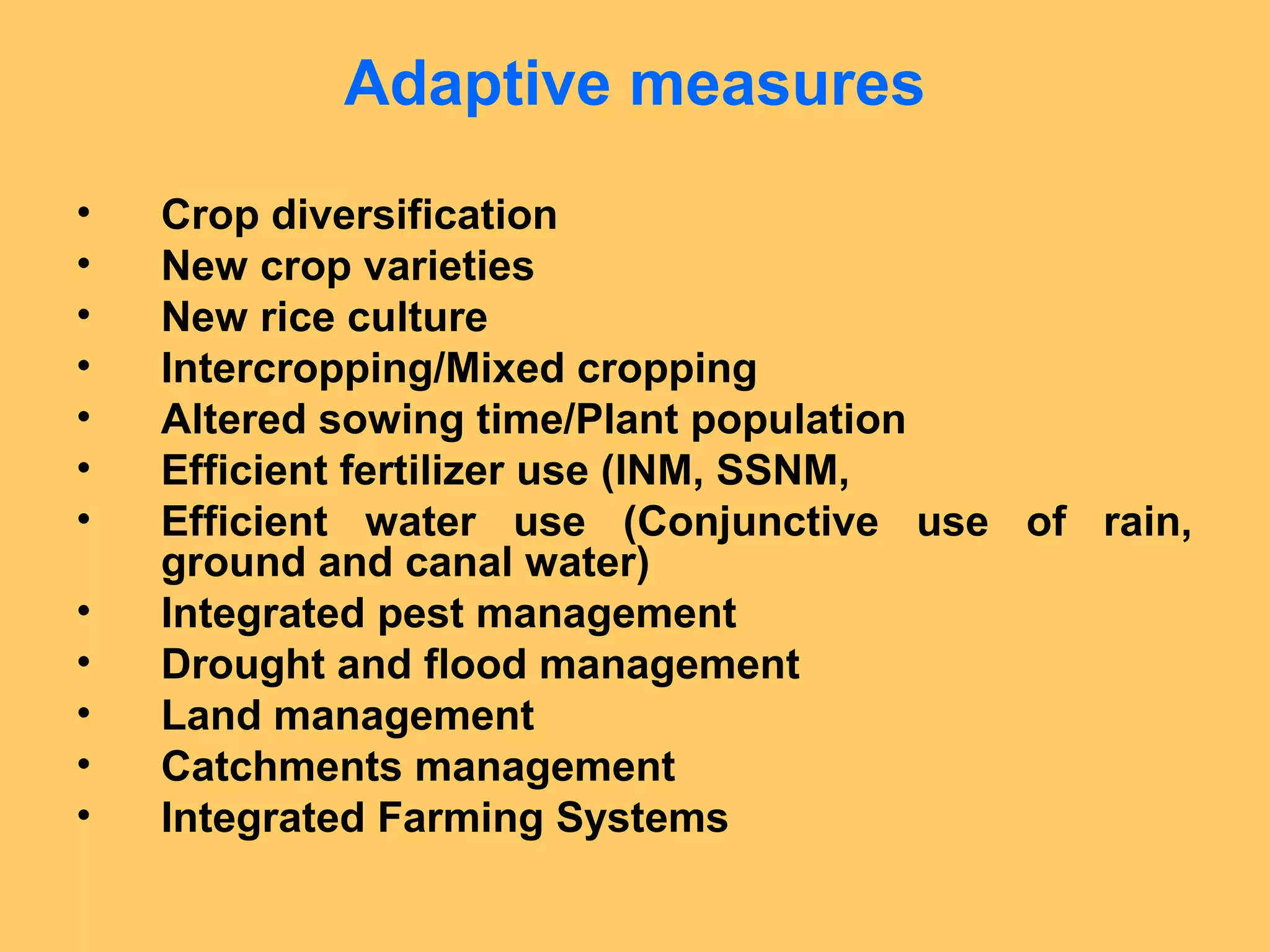 Adaptive measures
• Crop diversification
• New crop varieties
• New rice culture
• Intercropping/Mixed cropping
• Altered sowing time/Plant population
• Efficient fertilizer use (INM, SSNM,
• Efficient water use (Conjunctive use of rain,
ground and canal water)
• Integrated pest management
• Drought and flood management
• Land management
• Catchments management
• Integrated Farming Systems
 