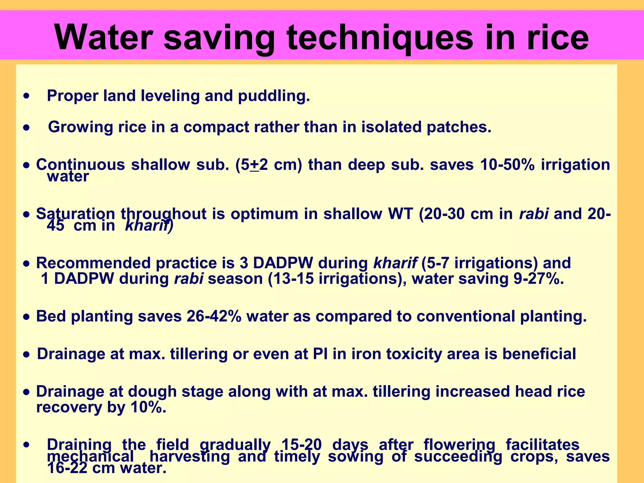Water saving techniques in rice
• Proper land leveling and puddling.
• Growing rice in a compact rather than in isolated patches.
• Continuous shallow sub. (5+2 cm) than deep sub. saves 10-50% irrigation
water
• Saturation throughout is optimum in shallow WT (20-30 cm in rabi and 20-
45 cm in kharif)
• Recommended practice is 3 DADPW during kharif (5-7 irrigations) and
1 DADPW during rabi season (13-15 irrigations), water saving 9-27%.
• Bed planting saves 26-42% water as compared to conventional planting.
• Drainage at max. tillering or even at PI in iron toxicity area is beneficial
• Drainage at dough stage along with at max. tillering increased head rice
recovery by 10%.
• Draining the field gradually 15-20 days after flowering facilitates
mechanical harvesting and timely sowing of succeeding crops, saves
16-22 cm water.
 
