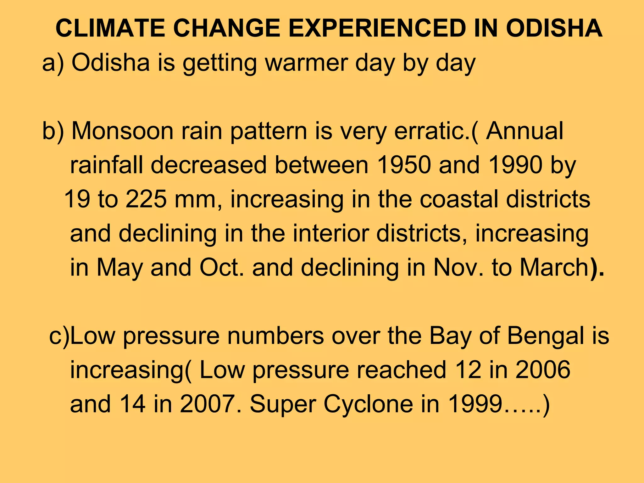 CLIMATE CHANGE EXPERIENCED IN ODISHA
a) Odisha is getting warmer day by day
b) Monsoon rain pattern is very erratic.( Annual
rainfall decreased between 1950 and 1990 by
19 to 225 mm, increasing in the coastal districts
and declining in the interior districts, increasing
in May and Oct. and declining in Nov. to March).
c)Low pressure numbers over the Bay of Bengal is
increasing( Low pressure reached 12 in 2006
and 14 in 2007. Super Cyclone in 1999…..)
 