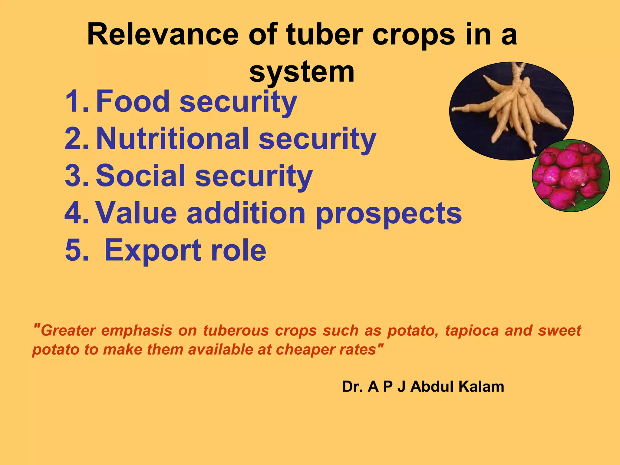 "Greater emphasis on tuberous crops such as potato, tapioca and sweet
potato to make them available at cheaper rates"
Dr. A P J Abdul Kalam
Relevance of tuber crops in a
system
1. Food security
2. Nutritional security
3. Social security
4. Value addition prospects
5. Export role
 