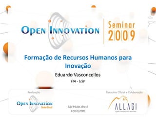 Formação de Recursos Humanos para
             Inovação
                            Eduardo Vasconcellos
                                    FIA - USP


         Realização: Open                               Patrocínio Oficial e
     Innovation Center - Brasil                        Colaboração: Allagi –
                                                      Open Innovation Services




                                  São Paulo, Brasil
                                    22/10/2009
 