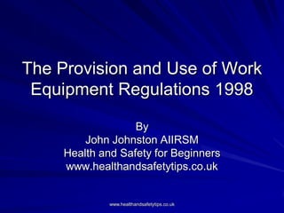 The Provision and Use of Work
 Equipment Regulations 1998

                   By
         John Johnston AIIRSM
     Health and Safety for Beginners
     www.healthandsafetytips.co.uk


              www.healthandsafetytips.co.uk
 