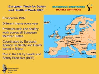 European Week for Safety
    and Health at Work 2003

Founded in 1992
Different theme every year
Promotes safe and healthy
work across all European
Member States
Coordinated by European
Agency for Safety and Health
based in Bilbao
Run in the UK by Health and
Safety Executive (HSE)
 