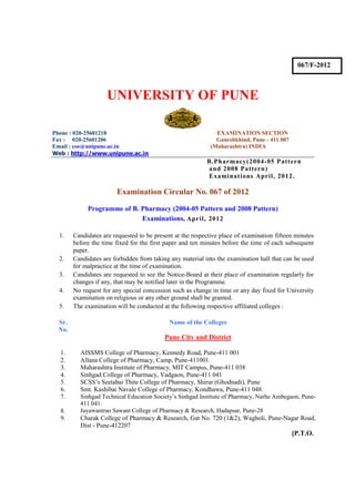 067/F-2012



                    UNIVERSITY OF PUNE

Phone : 020-25601218                                          EXAMINATION SECTION
Fax : 020-25601206                                            Ganeshkhind, Pune - 411 007
Email : coe@unipune.ac.in                                   (Maharashtra) INDIA
Web : http://www.unipune.ac.in
                                                          B.Pharmacy(2004-05 Pattern
                                                          and 2008 Pattern)
                                                          Examinations April, 2012.

                       Examination Circular No. 067 of 2012

            Programme of B. Pharmacy (2004-05 Pattern and 2008 Pattern)
                            Examinations, April, 2012

  1.   Candidates are requested to be present at the respective place of examination fifteen minutes
       before the time fixed for the first paper and ten minutes before the time of each subsequent
       paper.
  2.   Candidates are forbidden from taking any material into the examination hall that can be used
       for malpractice at the time of examination.
  3.   Candidates are requested to see the Notice-Board at their place of examination regularly for
       changes if any, that may be notified later in the Programme.
  4.   No request for any special concession such as change in time or any day fixed for University
       examination on religious or any other ground shall be granted.
  5.   The examination will be conducted at the following respective affiliated colleges :

 Sr.                                        Name of the Colleges
 No.
                                          Pune City and District

  1.     AISSMS College of Pharmacy, Kennedy Road, Pune-411 001
  2.     Allana College of Pharmacy, Camp, Pune-411001.
  3.     Maharashtra Institute of Pharmacy, MIT Campus, Pune-411 038
  4.     Sinhgad College of Pharmacy, Vadgaon, Pune-411 041
  5.     SCSS’s Seetabai Thite College of Pharmacy, Shirur (Ghodnadi), Pune
  6.     Smt. Kashibai Navale College of Pharmacy, Kondhawa, Pune-411 048.
  7.     Sinhgad Technical Education Society’s Sinhgad Institute of Pharmacy, Narhe Ambegaon, Pune-
         411 041.
  8.     Jayawantrao Sawant College of Pharmacy & Research, Hadapsar, Pune-28
  9.     Charak College of Pharmacy & Research, Gat No. 720 (1&2), Wagholi, Pune-Nagar Road,
         Dist - Pune-412207
                                                                                            [P.T.O.
 
