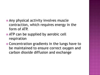  Any physical activity involves muscle
  contraction, which requires energy in the
  form of ATP.
 ATP can be supplied by aerobic cell
  respiration
 Concentration gradients in the lungs have to
  be maintained to ensure correct oxygen and
  carbon dioxide diffusion and exchange
 