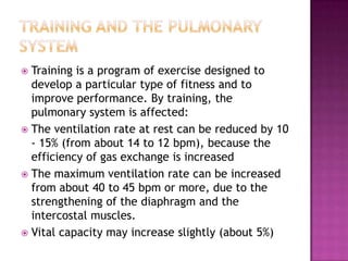  Training is a program of exercise designed to
  develop a particular type of fitness and to
  improve performance. By training, the
  pulmonary system is affected:
 The ventilation rate at rest can be reduced by 10
  - 15% (from about 14 to 12 bpm), because the
  efficiency of gas exchange is increased
 The maximum ventilation rate can be increased
  from about 40 to 45 bpm or more, due to the
  strengthening of the diaphragm and the
  intercostal muscles.
 Vital capacity may increase slightly (about 5%)
 