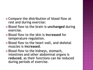  Compare   the distribution of blood flow at
  rest and during exercise:
 Blood flow to the brain is unchanged during
  exercise.
 Blood flow to the skin is increased for
  temperature regulation.
 Blood flow to the heart wall, and skeletal
  muscles is increased.
 Blood flow to the kidneys, stomach,
  intestines and other abdominal organs is
  reduced, as their functions can be reduced
  during periods of exercise.
 
