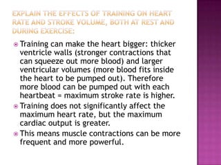  Training can make the heart bigger: thicker
  ventricle walls (stronger contractions that
  can squeeze out more blood) and larger
  ventricular volumes (more blood fits inside
  the heart to be pumped out). Therefore
  more blood can be pumped out with each
  heartbeat = maximum stroke rate is higher.
 Training does not significantly affect the
  maximum heart rate, but the maximum
  cardiac output is greater.
 This means muscle contractions can be more
  frequent and more powerful.
 