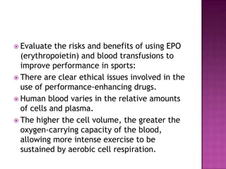  Evaluate  the risks and benefits of using EPO
  (erythropoietin) and blood transfusions to
  improve performance in sports:
 There are clear ethical issues involved in the
  use of performance-enhancing drugs.
 Human blood varies in the relative amounts
  of cells and plasma.
 The higher the cell volume, the greater the
  oxygen-carrying capacity of the blood,
  allowing more intense exercise to be
  sustained by aerobic cell respiration.
 
