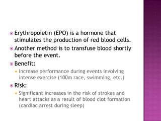  Erythropoietin (EPO) is a hormone that
  stimulates the production of red blood cells.
 Another method is to transfuse blood shortly
  before the event.
 Benefit:
     Increase performance during events involving
      intense exercise (100m race, swimming, etc.)
 Risk:
     Significant increases in the risk of strokes and
      heart attacks as a result of blood clot formation
      (cardiac arrest during sleep)
 