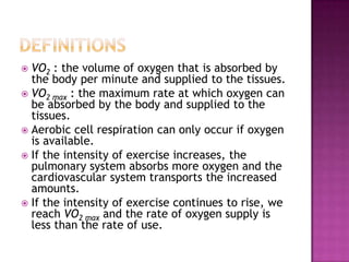  VO2 : the volume of oxygen that is absorbed by
  the body per minute and supplied to the tissues.
 VO2 max : the maximum rate at which oxygen can
  be absorbed by the body and supplied to the
  tissues.
 Aerobic cell respiration can only occur if oxygen
  is available.
 If the intensity of exercise increases, the
  pulmonary system absorbs more oxygen and the
  cardiovascular system transports the increased
  amounts.
 If the intensity of exercise continues to rise, we
  reach VO2 max and the rate of oxygen supply is
  less than the rate of use.
 