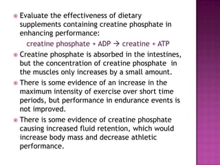  Evaluate the effectiveness of dietary
  supplements containing creatine phosphate in
  enhancing performance:
    creatine phosphate + ADP  creatine + ATP
 Creatine phosphate is absorbed in the intestines,
  but the concentration of creatine phosphate in
  the muscles only increases by a small amount.
 There is some evidence of an increase in the
  maximum intensity of exercise over short time
  periods, but performance in endurance events is
  not improved.
 There is some evidence of creatine phosphate
  causing increased fluid retention, which would
  increase body mass and decrease athletic
  performance.
 