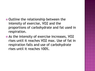  Outline the relationship between the
  intensity of exercise, VO2 and the
  proportions of carbohydrate and fat used in
  respiration.
 As the intensity of exercise increases, VO2
  rises until it reaches VO2 max. Use of fat in
  respiration falls and use of carbohydrate
  rises until it reaches 100%.
 