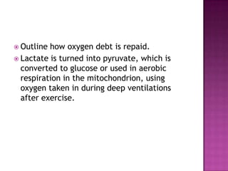  Outline how oxygen debt is repaid.
 Lactate is turned into pyruvate, which is
  converted to glucose or used in aerobic
  respiration in the mitochondrion, using
  oxygen taken in during deep ventilations
  after exercise.
 