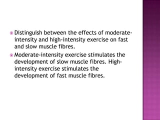  Distinguish between the effects of moderate-
  intensity and high-intensity exercise on fast
  and slow muscle fibres.
 Moderate-intensity exercise stimulates the
  development of slow muscle fibres. High-
  intensity exercise stimulates the
  development of fast muscle fibres.
 