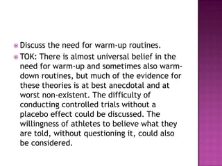  Discuss the need for warm-up routines.
 TOK: There is almost universal belief in the
  need for warm-up and sometimes also warm-
  down routines, but much of the evidence for
  these theories is at best anecdotal and at
  worst non-existent. The difficulty of
  conducting controlled trials without a
  placebo effect could be discussed. The
  willingness of athletes to believe what they
  are told, without questioning it, could also
  be considered.
 