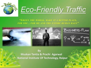 “GREEN THE WORLD, MAKE IT A BETTER PLACE,
FOR YOU , FOR ME AND THE ENTIRE HUMAN RACE”
Eco-Friendly Traffic
By
Muskan Tantia & Prachi Agarwal
National Institute Of Technology, Raipur
 