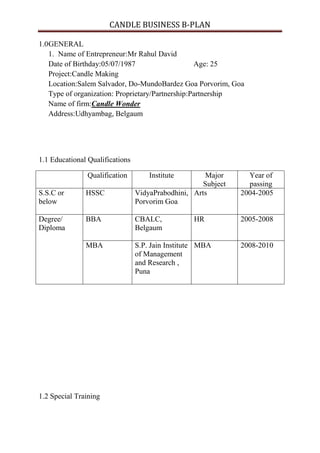 CANDLE BUSINESS B-PLAN

1.0GENERAL
   1. Name of Entrepreneur:Mr Rahul David
   Date of Birthday:05/07/1987                    Age: 25
   Project:Candle Making
   Location:Salem Salvador, Do-MundoBardez Goa Porvorim, Goa
   Type of organization: Proprietary/Partnership:Partnership
   Name of firm:Candle Wonder
   Address:Udhyambag, Belgaum




1.1 Educational Qualifications

               Qualification         Institute       Major       Year of
                                                     Subject     passing
S.S.C or       HSSC              VidyaPrabodhini, Arts         2004-2005
below                            Porvorim Goa

Degree/        BBA               CBALC,           HR           2005-2008
Diploma                          Belgaum

               MBA               S.P. Jain Institute MBA       2008-2010
                                 of Management
                                 and Research ,
                                 Puna




1.2 Special Training
 