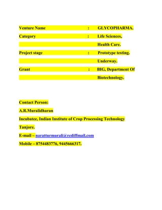 Venture Name

:

GLYCOPHARMA.

Category

:

Life Sciences,
Health Care.

Project stage

:

Prototype testing.
Underway.

Grant

:

BIG, Department Of
Biotechnology.

Contact Person:
A.R.Muralidharan
Incubatee, Indian Institute of Crop Processing Technology
Tanjore.
E-mail – naratturmurali@rediffmail.com
Mobile – 8754483776, 9445666317.

 