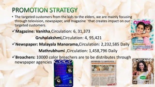 • The targeted customers from the kids to the elders, we are mainly focusing
through television, newspaper, and magazine that creates impact on our
targeted customers.
Magazine: Vanitha,Circulation: 6, 31,373
Gruhalakshmi,Circulation: 4, 95,421
Newspaper: Malayala Manorama,Circulation: 2,232,585 Daily
Mathrubhumi ,Circulation: 1,458,796 Daily
Broachers: 10000 color broachers are to be distributes through
newspaper agencies
 