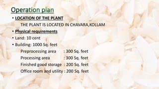 • LOCATION OF THE PLANT
THE PLANT IS LOCATED IN CHAVARA,KOLLAM
• Physical requirements
• Land: 10 cent
• Building: 1000 Sq. feet
Preprocessing area : 300 Sq. feet
Processing area : 300 Sq. feet
Finished good storage : 200 Sq. feet
Office room and utility : 200 Sq. feet
 