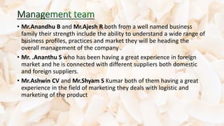 • Mr.Anandhu B and Mr.Ajesh R both from a well named business
family their strength include the ability to understand a wide range of
business profiles, practices and market they will be heading the
overall management of the company .
• Mr. .Ananthu S who has been having a great experience in foreign
market and he is connected with different suppliers both domestic
and foreign suppliers.
• Mr.Ashwin CV and Mr.Shyam S Kumar both of them having a great
experience in the field of marketing they deals with logistic and
marketing of the product
 