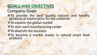 Company Goals
To provide the best quality, natural and healthy
products at lowest price for the customer
To explore the global market
To start own manufacturing center
To diversify the business
To become a market leader in natural snack food
products
 
