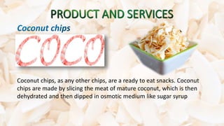 Coconut chips, as any other chips, are a ready to eat snacks. Coconut
chips are made by slicing the meat of mature coconut, which is then
dehydrated and then dipped in osmotic medium like sugar syrup
 