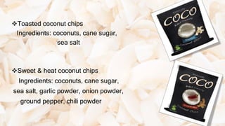 Toasted coconut chips
Ingredients: coconuts, cane sugar,
sea salt
Sweet & heat coconut chips
Ingredients: coconuts, cane sugar,
sea salt, garlic powder, onion powder,
ground pepper, chili powder
 