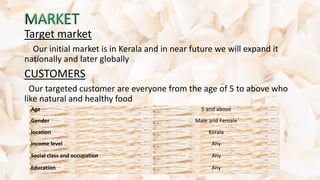 Target market
Our initial market is in Kerala and in near future we will expand it
nationally and later globally
CUSTOMERS
Our targeted customer are everyone from the age of 5 to above who
like natural and healthy food
Age 5 and above
Gender Male and Female
location Kerala
Income level Any
Social class and occupation Any
Education Any
 