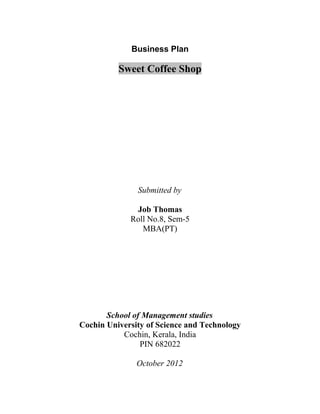 Business Plan

                         Sweet Coffee Shop




                               Submitted by

                              Job Thomas
                             Roll No.8, Sem-5
                                MBA(PT)




                  School of Management studies
           Cochin University of Science and Technology
                      Cochin, Kerala, India
                           PIN 682022

                               October 2012


Business plan of Sweet Coffee Shop by Job Thomas         1
 