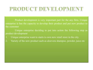 Product development is very important part for the any firm. Unique
enterprise is has the capacity to develop their product and put new product to
the customer
Unique enterprise deciding to put into action the following step as
product development
1. Unique enterprise want to starts is own new retail store in the city.
2. Variety of the new product such as aloevera shampoo, powder, juice etc
 
