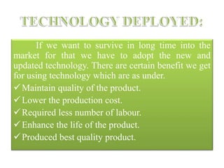 If we want to survive in long time into the
market for that we have to adopt the new and
updated technology. There are certain benefit we get
for using technology which are as under.
Maintain quality of the product.
Lower the production cost.
Required less number of labour.
Enhance the life of the product.
Produced best quality product.
 