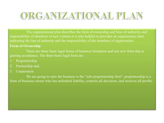 The organizational plan describes the form of ownership and lines of authority and
responsibility of members of new venture.it is also helpful to provides an organization chart
indicating the line of authority and the responsibility of the members of organization.
Form of Ownership
There are three basic legal forms of business formation and one new form that is
gaining acceptance. The three basic legal form are
1. Proprietorship
2. Partnership and,
3. Corporation
We are going to start the business is the "sole proprietorship firm". proprietorship is a
form of business owner who has unlimited liability, controls all decisions, and receives all profits.
 