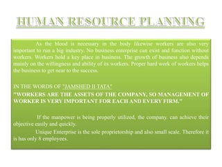 As the blood is necessary in the body likewise workers are also very
important to run a big industry. No business enterprise can exist and function without
workers. Workers hold a key place in business. The growth of business also depends
mainly on the willingness and ability of its workers. Proper hard work of workers helps
the business to get near to the success.
IN THE WORDS OF "JAMSHED II TATA"
"WORKERS ARE THE ASSETS OF THE COMPANY, SO MANAGEMENT OF
WORKER IS VERY IMPORTANT FOR EACH AND EVERY FIRM."
If the manpower is being properly utilized, the company. can achieve their
objective easily and quickly.
Unique Enterprise is the sole proprietorship and also small scale. Therefore it
is has only 8 employees.
 