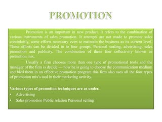 Promotion is an important in new product. It refers to the combination of
various instruments of sales promotion. It attempts are not made to promote sales
continlaisly, some efforts necessary even to maintain the business as its current level.
These efforts can be divided in to four groups. Personal sealing, advertising, sales
promotion and publicity. The combination of these four collectivity known as
promotion mix.
Usually a firm chooses more than one type of promotional tools and the
manager of the firm is decide — how he is going to choose the communication medium
and bled them in an effective promotion program this firm also uses all the four types
of promotion mix's tool in their marketing activity.
Various types of promotion techniques are as under.
• Advertising
• Sales promotion Public relation Personal selling
 
