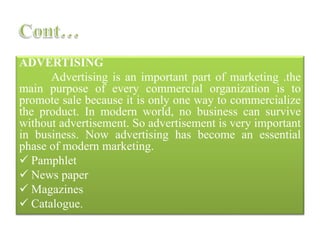 ADVERTISING
Advertising is an important part of marketing .the
main purpose of every commercial organization is to
promote sale because it is only one way to commercialize
the product. In modern world, no business can survive
without advertisement. So advertisement is very important
in business. Now advertising has become an essential
phase of modern marketing.
 Pamphlet
 News paper
 Magazines
 Catalogue.
 