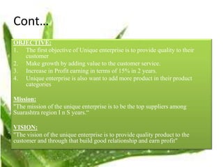 Cont…
OBJECTIVE:
1. The first objective of Unique enterprise is to provide quality to their
customer
2. Make growth by adding value to the customer service.
3. Increase in Profit earning in terms of 15% in 2 years.
4. Unique enterprise is also want to add more product in their product
categories
Mission:
"The mission of the unique enterprise is to be the top suppliers among
Suarashtra region I n S years.“
VISION:
"The vision of the unique enterprise is to provide quality product to the
customer and through that build good relationship and earn profit"
 