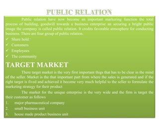 Public relation have now become an important markering function the total
process of building, goodwill towards a business enterprise an securing a bright public
image the company is called public relation. It credits favorable atmosphere for conducting
business. There are four group of public relation.
 Share hold.-
 Customers
 Employees
 The community
TARGET MARKET
There target market is the very first important thigs that has to be clear in the mind
of the seller. Market is the that important part from where the sales is generated and if the
right target is fived and achieved it become very much helpful to the seller to formulate the
marketing strategy for their product
The market for the unique enterprise is the very wide and the firm is target the
their customer as follows
1. major pharmaceutical company
2. small business unit
3. house made product business unit
 