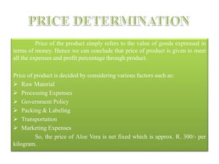 Price of the product simply refers to the value of goods expressed in
terms of money. Hence we can conclude that price of product is given to meet
all the expenses and profit percentage through product.
Price of product is decided by considering various factors such as:
 Raw Material
 Processing Expenses
 Government Policy
 Packing & Labeling
 Transportation
 Marketing Expenses
So, the price of Aloe Vera is net fixed which is approx. R. 300/- per
kilogram.
 
