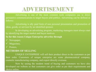 Advertising is one of the most common tools companies use to direct
persuasive communications to target buyers aild publics. Advertising can be defined as
follows:
Advertising is ally paid form of non personal presentation and promotion of
ideas, goods, or services by an identified sponsor.
In developing an advertising program, marketing managers must always start
by identifying the target market and buyer motives.
So for this reason Unique Enterprise advertise through
 Newspaper,
 Magazines,
 Posters,
METHODS OF SELLING
UNIQUE ENTERPRISE will sell their product direct to the customers as per
their order. Customers of unique enterprise are some pharmaceutical company,
cosmetic manufacturing company, and export directly overseas.
Now by seeing the modern trend of buying and customers we have also
developed our website so that customers can give order as per their requirements and
choice online.
 