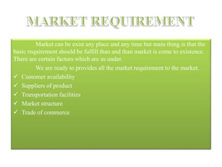 Market can be exist any place and any time but main thing is that the
basic requirement should be fulfill than and than market is come to existence.
There are certain factors which are as under.
We are ready to provides all the market requirement to the market.
 Customer availability
 Suppliers of product
 Transportation facilities
 Market structure
 Trade of commerce
 