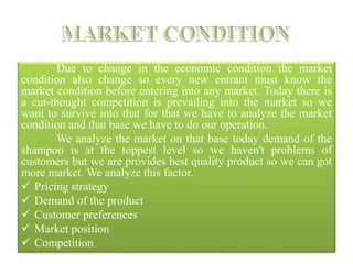Due to change in the economic condition the market
condition also change so every new entrant must know the
market condition before entering into any market. Today there is
a cut-thought competition is prevailing into the market so we
want to survive into that for that we have to analyze the market
condition and that base we have to do our operation.
We analyze the market on that base today demand of the
shampoo is at the toppest level so we haven't problems of
customers but we are provides best quality product so we can got
more market. We analyze this factor.
 Pricing strategy
 Demand of the product
 Customer preferences
 Market position
 Competition
 