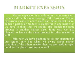 Market expansion is a wide term it concerns the it
includes all the business strategy of the business. Market
expansion means to cover mare and more market share.
When a particular product is successful in one market so
we have to think that we should also launch the same
product in another market also. Same way we also
planned to launch the same product in other market as
well.
Still now we have planning to do our operation in
our region only but when we aware about market
condition of the others market then we are ready to open
our door for global customers as well.
 