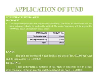 INVESTMENT IN FIXED ASSETS
MACHINERY:
• The unique enterprise does not require costly machinery. But due to the modern era new and
latest technology should be used and be utilized. The cost of machinery will be approx. Rs.
40,000 and details of machinery are as under:
LAND:
The unit has purchased 5 acer lands at the cost of Rs. 60,000 per Acer
and its total cost is Rs. 3.00,000.
BUILDING:
It has constructed a building. It has been to construct like an office,
store room etc. likewise in order and the cost of it has been Rs. 70,000.
PARTICULARS AMOUNT (Rs.)
Cutting Machine 10,000
Packing Machines (2) 10,000
Total 20,000
 