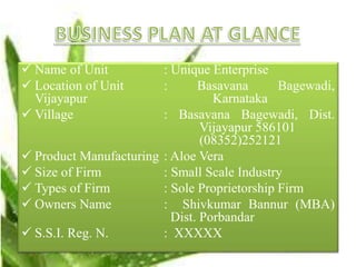  Name of Unit : Unique Enterprise
 Location of Unit : Basavana Bagewadi,
Vijayapur Karnataka
 Village : Basavana Bagewadi, Dist.
Vijayapur 586101
(08352)252121
 Product Manufacturing : Aloe Vera
 Size of Firm : Small Scale Industry
 Types of Firm : Sole Proprietorship Firm
 Owners Name : Shivkumar Bannur (MBA)
Dist. Porbandar
 S.S.I. Reg. N. : XXXXX
 